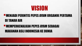 VISION 
?MENJADI PERINTIS PEPES AYAM ORGANIK PERTAMA 
DI TANAH AIR 
?MEMPERKENALKAN PEPES AYAM SEBAGAI 
MAKANAN ASLI INDONESIA KE DUNIA 
 