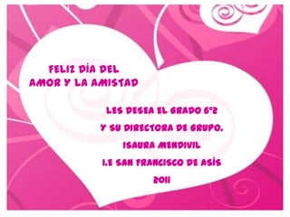 FELIZ DÍA DEL
AMOR Y LA AMISTAD

            LES DESEA EL GRADO 6º2
           Y SU DIRECTORA DE GRUPO.
               ISAURA MENDIVIL
           I.E SAN FRANCISCO DE ASÍS
                     2011
 