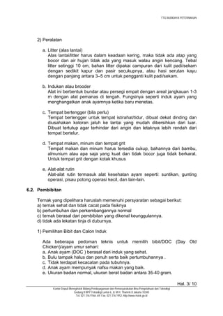 TTG BUDIDAYA PETERNAKAN




    2) Peralatan

      a. Litter (alas lantai)
         Alas lantai/litter harus dalam keadaan kering, maka tidak ada atap yang
         bocor dan air hujan tidak ada yang masuk walau angin kencang. Tebal
         litter setinggi 10 cm, bahan litter dipakai campuran dari kulit padi/sekam
         dengan sedikit kapur dan pasir secukupnya, atau hasi serutan kayu
         dengan panjang antara 3–5 cm untuk pengganti kulit padi/sekam.

      b. Indukan atau brooder
         Alat ini berbentuk bundar atau persegi empat dengan areal jangkauan 1-3
         m dengan alat pemanas di tengah. Fungsinya seperti induk ayam yang
         menghangatkan anak ayamnya ketika baru menetas.

      c. Tempat bertengger (bila perlu)
         Tempat bertengger untuk tempat istirahat/tidur, dibuat dekat dinding dan
         diusahakan kotoran jatuh ke lantai yang mudah dibersihkan dari luar.
         Dibuat tertutup agar terhindar dari angin dan letaknya lebih rendah dari
         tempat bertelur.

      d. Tempat makan, minum dan tempat grit
         Tempat makan dan minum harus tersedia cukup, bahannya dari bambu,
         almunium atau apa saja yang kuat dan tidak bocor juga tidak berkarat.
         Untuk tempat grit dengan kotak khusus

      e. Alat-alat rutin
         Alat-alat rutin termasuk alat kesehatan ayam seperti: suntikan, gunting
         operasi, pisau potong operasi kecil, dan lain-lain.

6.2. Pembibitan

    Ternak yang dipelihara haruslah memenuhi persyaratan sebagai berikut:
    a) ternak sehat dan tidak cacat pada fisiknya
    b) pertumbuhan dan perkembangannya normal
    c) ternak berasal dari pembibitan yang dikenal keunggulannya.
    d) tidak ada lekatan tinja di duburnya.

    1) Pemilihan Bibit dan Calon Induk

      Ada beberapa pedoman teknis untuk memilih bibit/DOC (Day Old
      Chicken)/ayam umur sehari:
      a. Anak ayam (DOC ) berasal dari induk yang sehat.
      b. Bulu tampak halus dan penuh serta baik pertumbuhannya .
      c. Tidak terdapat kecacatan pada tubuhnya.
      d. Anak ayam mempunyak nafsu makan yang baik.
      e. Ukuran badan normal, ukuran berat badan antara 35-40 gram.

                                                                                                              Hal. 3/ 10
           Kantor Deputi Menegristek Bidang Pendayagunaan dan Pemasyarakatan Ilmu Pengetahuan dan Teknologi
                            Gedung II BPP Teknologi Lantai 6, Jl. M.H. Thamrin 8 Jakarta 10340
                              Tel. 021 316 9166~69, Fax. 021 316 1952, http://www.ristek.go.id
 