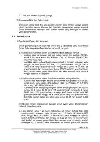 TTG BUDIDAYA PETERNAKAN




      f. Tidak ada letakan tinja diduburnya.

    2) Perawatan Bibit dan Calon Induk

      Dilakukan setiap saat, bila ada gejala kelainan pada ternak supaya segera
      diberi perhatian secara khusus dan diberikan pengobatan sesuai petunjuk
      Dinas Peternakan setempat atau dokter hewan yang bertugas di daerah
      yang bersangkutan.

6.3. Pemeliharaan

    1) Pemberian Pakan dan Minuman

      Untuk pemberian pakan ayam ras broiler ada 2 (dua) fase yaitu fase starter
      (umur 0-4 minggu) dan fase finisher (umur 4-6 minggu).

      a. Kualitas dan kuantitas pakan fase starter adalah sebagai berikut:
         - kualitas atau kandungan zat gizi pakan terdiri dari protein 22-24%,
           lemak 2,5%, serat kasar 4%, Kalsium (Ca) 1%, Phospor (P) 0,7-0,9%,
           ME 2800-3500 Kcal.
         - kuantitas pakan terbagi/digolongkan menjadi 4 (empat) golongan yaitu
           minggu pertama (umur 1-7 hari) 17 gram/hari/ekor, minggu kedua
           (umur 8-14 hari) 43 gram/hari/ekor, minggu ke-3 (umur 15-21 hari) 66
           gram/hari/ekor dan minggu ke-4 (umur 22-29 hari) 91 gram/hari/ekor.
           Jadi jumlah pakan yang dibutuhkan tiap ekor sampai pada umur 4
           minggu sebesar 1.520 gram.

      b. Kualitas dan kuantitas pakan fase finisher adalah sebagai berikut:
         - kualitas atau kandungan zat gizi pakan terdiri dari protein 18,1-21,2%;
           lemak 2,5%, serat kasar 4,5%, kalsium (Ca) 1%, Phospor (P) 0,7-0,9%
           dan energi (ME) 2900-3400 Kcal.
         - kuantitas pakan terbagi/digolongkan dalam empat golongan umur yaitu:
           minggu ke-5 (umur 30-36 hari) 111 gram/hari/ekor, minggu ke-6 (umut
           37-43 hari) 129 gram/hari/ekor, minggu ke-7 (umur 44-50 hari) 146
           gram/hari/ekor dan minggu ke-8 (umur 51-57 hari) 161 gram/hari/ekor.
           Jadi total jumlah pakan per ekor pada umur 30-57 hari adalah 3.829
           gram.

      Pemberian minum disesuaikan dangan umur ayam yang dikelompokkan
      dalam 2 (dua) fase yaitu:

      a. Fase starter (umur 1-29 hari), kebutuhan air minum terbagi lagi pada
         masing-masing minggu, yaitu minggu ke-1 (1-7 hari) 1,8 lliter/hari/100
         ekor; minggu ke-2 (8-14 hari) 3,1 liter/hari/100 ekor, minggu ke-3 (15-21
         hari) 4,5 liter/hari/100 ekor dan minggu ke-4 (22-29 hari) 7,7 liter/hari/ekor.
         Jadi jumlah air minum yang dibutuhkan sampai umur 4 minggu adalah
         sebanyak 122,6 liter/100 ekor. Pemberian air minum pada hari pertama

                                                                                                              Hal. 4/ 10
           Kantor Deputi Menegristek Bidang Pendayagunaan dan Pemasyarakatan Ilmu Pengetahuan dan Teknologi
                            Gedung II BPP Teknologi Lantai 6, Jl. M.H. Thamrin 8 Jakarta 10340
                              Tel. 021 316 9166~69, Fax. 021 316 1952, http://www.ristek.go.id
 