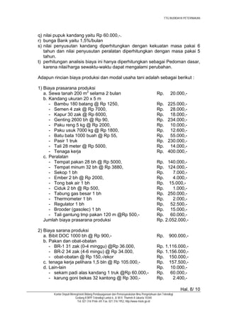 TTG BUDIDAYA PETERNAKAN




q) nilai pupuk kandang yaitu Rp 60.000,-.
r) bunga Bank yaitu 1,5%/bulan
s) nilai penyusutan kandang diperhitungkan dengan kekuatan masa pakai 6
   tahun dan nilai penyusutan peralatan diperhitungkan dengan masa pakai 5
   tahun.
t) perhitungan analisis biaya ini hanya diperhitungkan sebagai Pedoman dasar,
   karena nilai/harga sewaktu-waktu dapat mengalami perubahan.

Adapun rincian biaya produksi dan modal usaha tani adalah sebagai berikut :

1) Biaya prasarana produksi
   a. Sewa tanah 200 m2 selama 2 bulan                                                   Rp.        20.000,-
   b. Kandang ukuran 20 x 5 m
      - Bambu 180 batang @ Rp 1250,                                                      Rp.      225.000,-
      - Semen 4 zak @ Rp 7000,                                                           Rp.       28.000,-
      - Kapur 30 zak @ Rp 6000,                                                          Rp.       18.000,-
      - Genting 2600 bh @ Rp 90,                                                         Rp.      234.000,-
      - Paku reng 5 kg @ Rp 2000,                                                        Rp.       10.000,-
      - Paku usuk 7000 kg @ Rp 1800,                                                     Rp.       12.600,-
      - Batu bata 1000 buah @ Rp 55,                                                     Rp.       55.000,-
      - Pasir 1 truk                                                                     Rp.      230.000,-
      - Tali 28 meter @ Rp 5000,                                                         Rp.       14.000,-
      - Tenaga kerja                                                                     Rp.      400.000,-
   c. Peralatan
      - Tempat pakan 28 bh @ Rp 5000,                                                    Rp. 140.000,-
      - Tempat minum 32 bh @ Rp 3880,                                                    Rp. 124.000,-
      - Sekop 1 bh                                                                       Rp.     7.000,-
      - Ember 2 bh @ Rp 2000,                                                            Rp.    4.000,-
      - Tong bak air 1 bh                                                                Rp. 15.000,-
      - Ciduk 2 bh @ Rp 500,                                                             Rp.    1.000,-
      - Tabung gas besar 1 bh                                                            Rp. 250.000,-
      - Thermometer 1 bh                                                                 Rp.     2.000,-
      - Regulator 1 bh                                                                   Rp. 52.500,-
      - Brooder (gasolec) 1 bh                                                           Rp. 15.000,-
      - Tali gantung tmp pakan 120 m @Rp 500,-                                           Rp. 60.000,-
   Jumlah biaya prasarana produksi                                                       Rp. 2.052.000,-

2) Biaya sarana produksi
   a. Bibit DOC 1000 bh @ Rp 900,-                                                       Rp.       900.000,-
   b. Pakan dan obat-obatan
      - BR-1 31 zak (0-4 minggu) @Rp 36.000,                                             Rp. 1.116.000,-
      - BR-2 34 zak (4-6 mingu) @ Rp 34.000,                                             Rp. 1.156.000,-
      - obat-obatan @ Rp 150,-/ekor                                                      Rp. 150.000,-
   c. tenaga kerja pelihara 1,5 bln @ Rp 105.000,-                                       Rp. 157.500,-
   d. Lain-lain                                                                          Rp. 10.000,-
      - sekam padi alas kandang 1 truk @Rp 60.000,-                                      Rp. 60.000,-
      - karung goni bekas 32 kantong @ Rp 300,-                                          Rp.     2.400,-

                                                                                                          Hal. 8/ 10
       Kantor Deputi Menegristek Bidang Pendayagunaan dan Pemasyarakatan Ilmu Pengetahuan dan Teknologi
                        Gedung II BPP Teknologi Lantai 6, Jl. M.H. Thamrin 8 Jakarta 10340
                          Tel. 021 316 9166~69, Fax. 021 316 1952, http://www.ristek.go.id
 