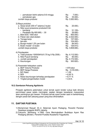TTG BUDIDAYA PETERNAKAN




         - pemakaian listrik selama 0-6 minggu                                                Rp.     7.000,-
         - pemakaian gas                                                                      Rp.    35.000,-
       Jumlah biaya produksi                                                                  Rp. 3.583.900,-

    3) Biaya produksi
       a. Sewa tanah 200 m2 selama 2 bulan                                                    Rp.         20.000,-
       b. Nilai susut prasarana produksi/2 bln
          - kandang                                                                           Rp.    51.109,-
          - Peralatan Rp 805.660,- : 30                                                       Rp.    26.856,-
       c. Bibit DOC 1000 ekor                                                                 Rp. 900.000,-
       d. Pakan dan obat-obatan                                                               Rp. 2.422.000,-
       e. Tenaga kerja                                                                        Rp. 157.500,-
       f. lain-lain                                                                           Rp. 104.400,-
       g. Bunga modal 1,5% per bulan                                                          Rp.    84.543,-
       h. Bulan modal 1,5 bulan                                                               Rp. 126.815,-
       Jumlah biaya produksi                                                                  Rp. 3.808.680,-

    4) Pendapatan
       a. Total produksi 1000X94%X1,75 kg X Rp 2500,-                                         Rp. 4.112.500,-
       b. Nilai Pupuk kandang                                                                 Rp.    60.000,-
       c. Jumlah pendapatan                                                                   Rp. 4.172.500,-
       d. Keuntungan                                                                          Rp. 363.820,-

    5) Parameter kelayakan usaha
       a. BEP Volume Produksi                                                                 = 870 ekor
       b. BEP Harga Produksi                                                                  Rp. 3.316.000,-
       c. B/C Ratio                                                                           = 1,09
       d. ROI                                                                                 = 6,45 %
       e. Rasio keuntungan terhadap pendapatan                                                = 8,71 %
       f. Tingkat pengembalian modal                                                          = 2,6 th.


10.2. Gambaran Peluang Agribisnis

    Prospek agribisnis peternakan untuk ternak ayam broiler cukup baik dimana
    permintaan pasar selalu meningkat, sejalan dengan kesadaran masyarakat
    akan pentingnya gizi hewani. Produksi ternak ayam broiler saat ini berkembang
    dengan pesat dan peluang pasar yang bisa dihandalkan.


11. DAFTAR PUSTAKA
    1) Muhammad Rasyaf, Dr.,Ir. Beternak Ayam Pedaging. Penerbit Penebar
       Swadaya (anggota IKAPI) Jakarta.
    2) Cahyono, Bambang, Ir.1995. Cara Meningkatkan Budidaya Ayam Ras
       Pedaging (Broiler). Penerbit Pustaka Nusatama Yogyakarta.


                                                                                                               Hal. 9/ 10
            Kantor Deputi Menegristek Bidang Pendayagunaan dan Pemasyarakatan Ilmu Pengetahuan dan Teknologi
                             Gedung II BPP Teknologi Lantai 6, Jl. M.H. Thamrin 8 Jakarta 10340
                               Tel. 021 316 9166~69, Fax. 021 316 1952, http://www.ristek.go.id
 