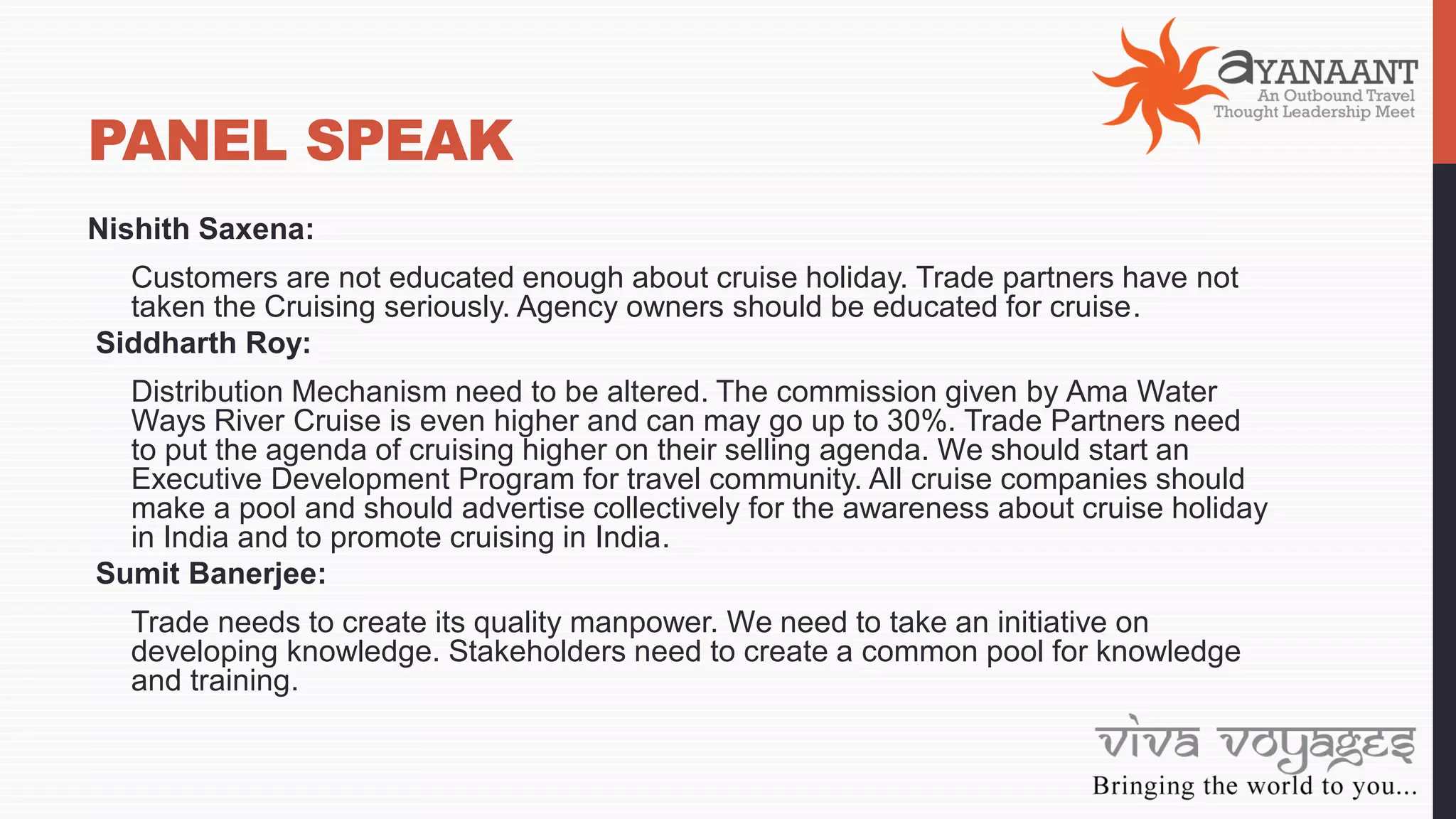 PANEL SPEAK
Nishith Saxena:
Customers are not educated enough about cruise holiday. Trade partners have not
taken the Cruising seriously. Agency owners should be educated for cruise.
Siddharth Roy:
Distribution Mechanism need to be altered. The commission given by Ama Water
Ways River Cruise is even higher and can may go up to 30%. Trade Partners need
to put the agenda of cruising higher on their selling agenda. We should start an
Executive Development Program for travel community. All cruise companies should
make a pool and should advertise collectively for the awareness about cruise holiday
in India and to promote cruising in India.
Sumit Banerjee:
Trade needs to create its quality manpower. We need to take an initiative on
developing knowledge. Stakeholders need to create a common pool for knowledge
and training.
 