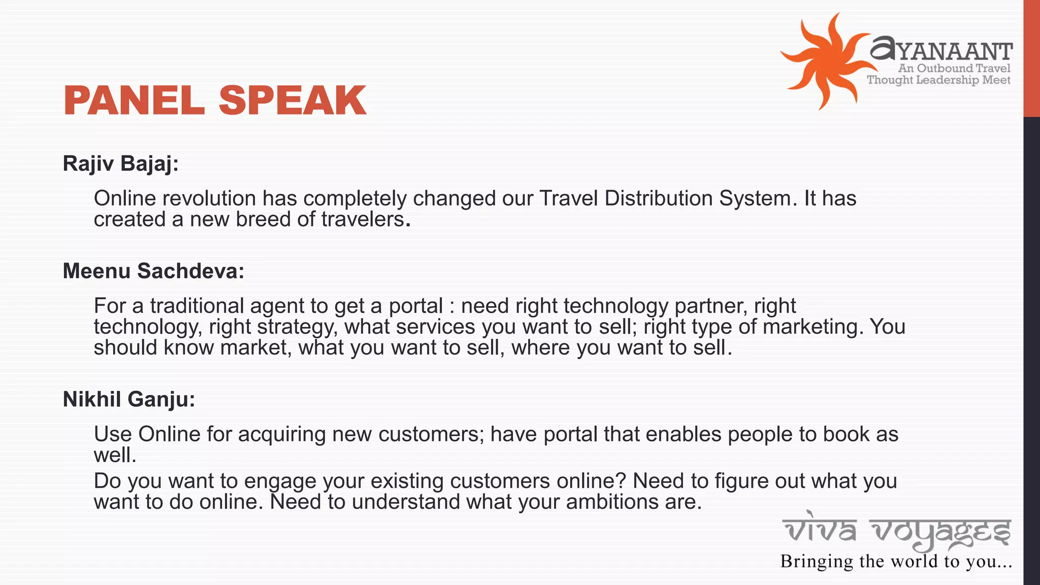 PANEL SPEAK
Rajiv Bajaj:
Online revolution has completely changed our Travel Distribution System. It has
created a new breed of travelers.
Meenu Sachdeva:
For a traditional agent to get a portal : need right technology partner, right
technology, right strategy, what services you want to sell; right type of marketing. You
should know market, what you want to sell, where you want to sell.
Nikhil Ganju:
Use Online for acquiring new customers; have portal that enables people to book as
well.
Do you want to engage your existing customers online? Need to figure out what you
want to do online. Need to understand what your ambitions are.
 