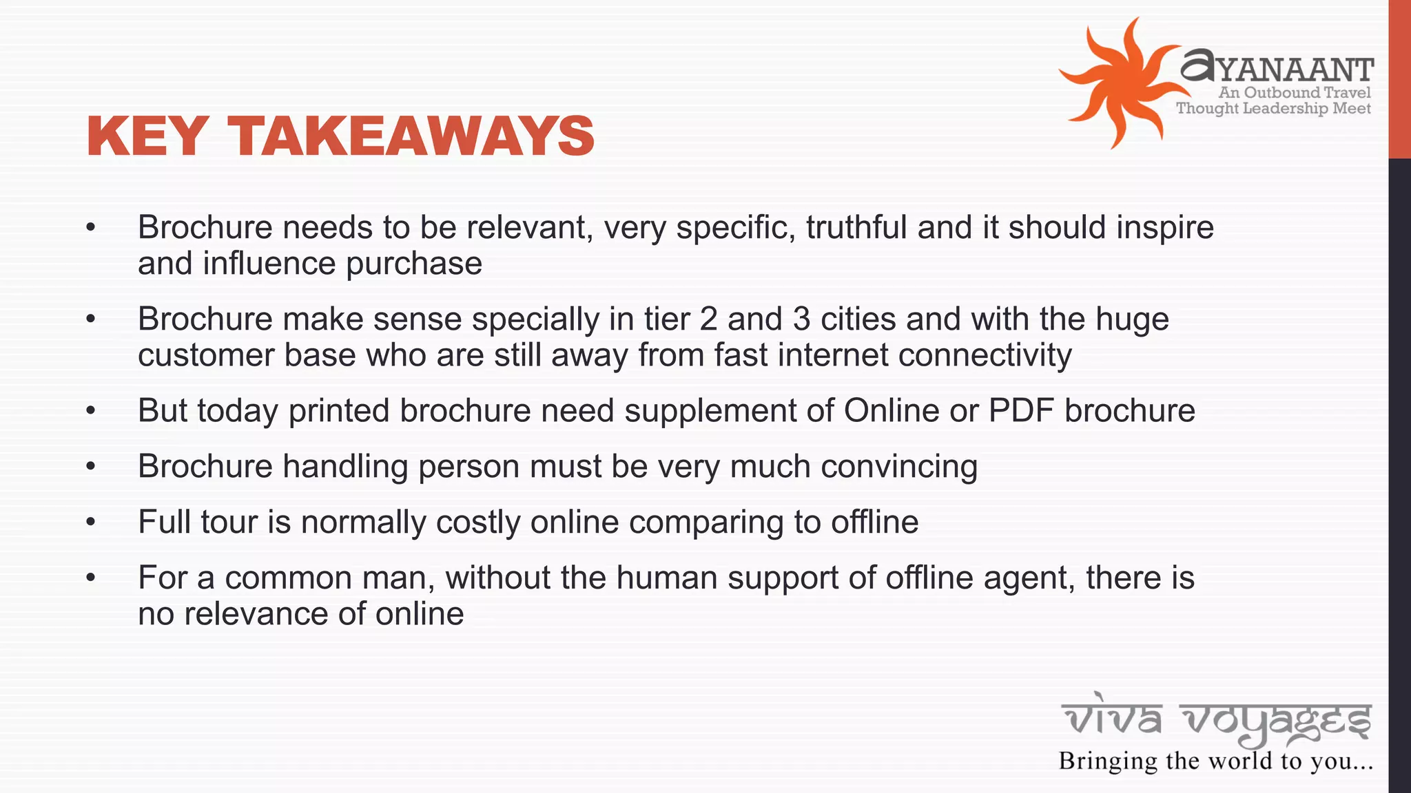 KEY TAKEAWAYS
• Brochure needs to be relevant, very specific, truthful and it should inspire
and influence purchase
• Brochure make sense specially in tier 2 and 3 cities and with the huge
customer base who are still away from fast internet connectivity
• But today printed brochure need supplement of Online or PDF brochure
• Brochure handling person must be very much convincing
• Full tour is normally costly online comparing to offline
• For a common man, without the human support of offline agent, there is
no relevance of online
 