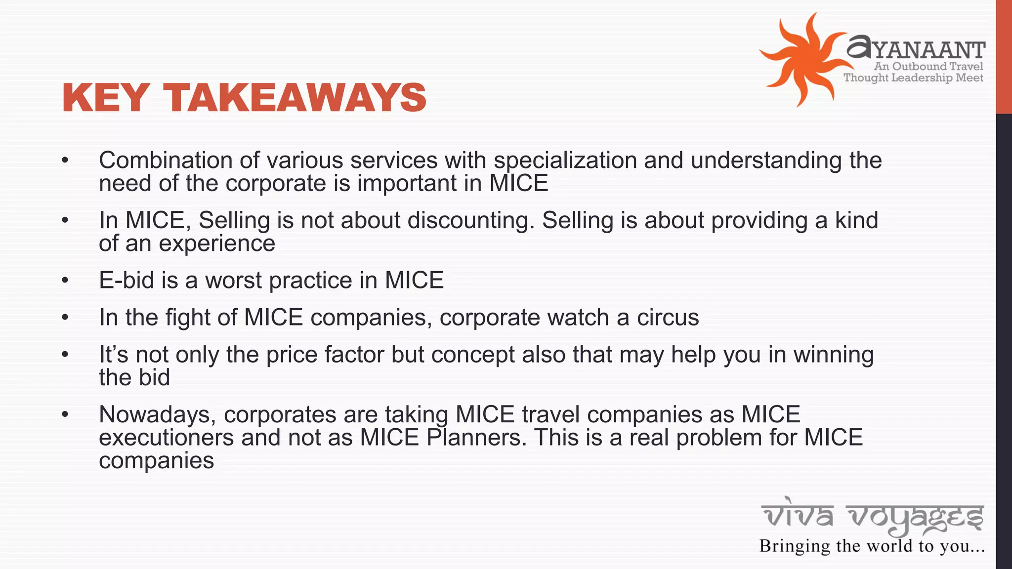 KEY TAKEAWAYS
• Combination of various services with specialization and understanding the
need of the corporate is important in MICE
• In MICE, Selling is not about discounting. Selling is about providing a kind
of an experience
• E-bid is a worst practice in MICE
• In the fight of MICE companies, corporate watch a circus
• It’s not only the price factor but concept also that may help you in winning
the bid
• Nowadays, corporates are taking MICE travel companies as MICE
executioners and not as MICE Planners. This is a real problem for MICE
companies
 