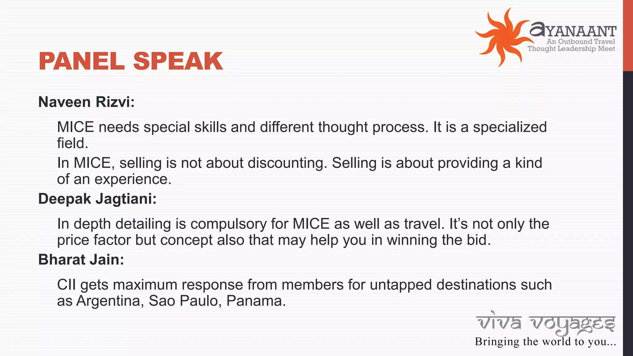 PANEL SPEAK
Naveen Rizvi:
MICE needs special skills and different thought process. It is a specialized
field.
In MICE, selling is not about discounting. Selling is about providing a kind
of an experience.
Deepak Jagtiani:
In depth detailing is compulsory for MICE as well as travel. It’s not only the
price factor but concept also that may help you in winning the bid.
Bharat Jain:
CII gets maximum response from members for untapped destinations such
as Argentina, Sao Paulo, Panama.
 