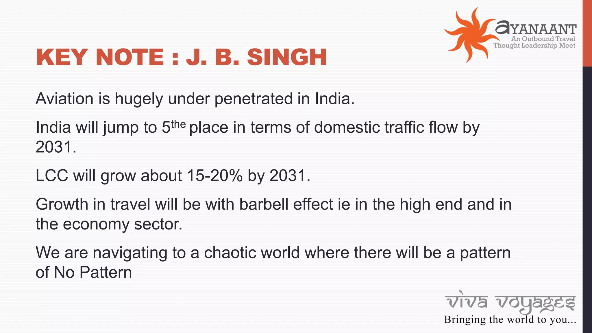 KEY NOTE : J. B. SINGH
Aviation is hugely under penetrated in India.
India will jump to 5the place in terms of domestic traffic flow by
2031.
LCC will grow about 15-20% by 2031.
Growth in travel will be with barbell effect ie in the high end and in
the economy sector.
We are navigating to a chaotic world where there will be a pattern
of No Pattern
 