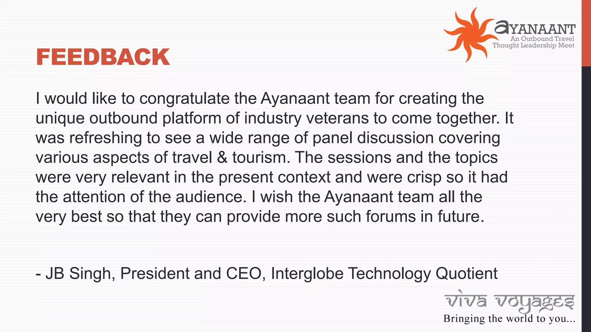 FEEDBACK
I would like to congratulate the Ayanaant team for creating the
unique outbound platform of industry veterans to come together. It
was refreshing to see a wide range of panel discussion covering
various aspects of travel & tourism. The sessions and the topics
were very relevant in the present context and were crisp so it had
the attention of the audience. I wish the Ayanaant team all the
very best so that they can provide more such forums in future.
- JB Singh, President and CEO, Interglobe Technology Quotient
 