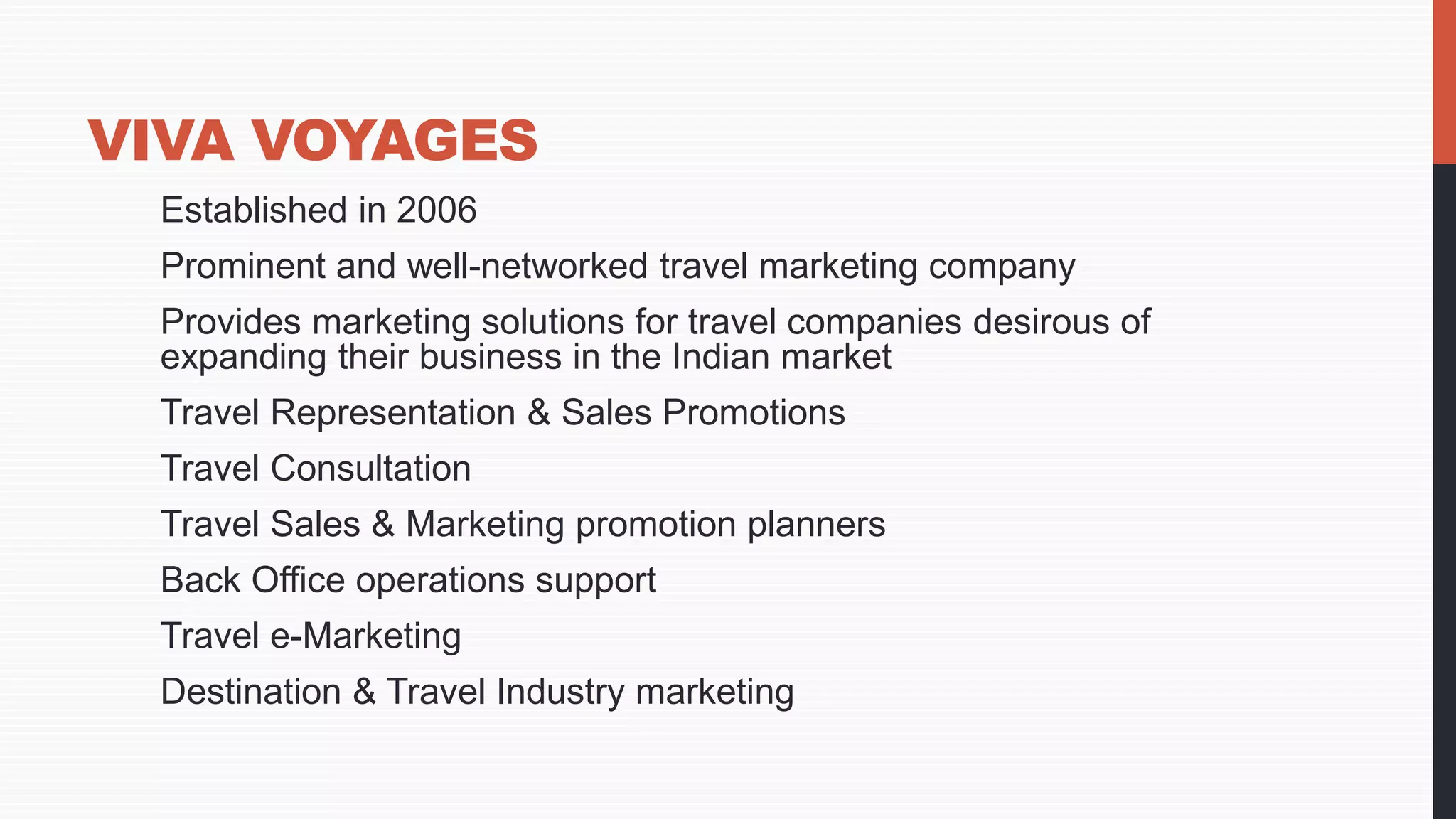 VIVA VOYAGES
Established in 2006
Prominent and well-networked travel marketing company
Provides marketing solutions for travel companies desirous of
expanding their business in the Indian market
Travel Representation & Sales Promotions
Travel Consultation
Travel Sales & Marketing promotion planners
Back Office operations support
Travel e-Marketing
Destination & Travel Industry marketing
 