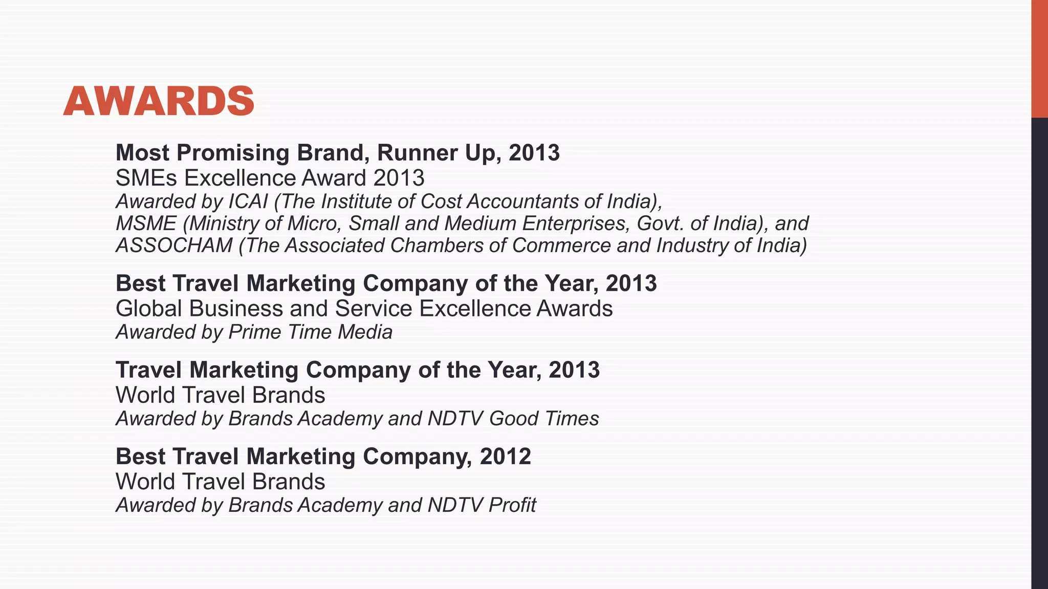 AWARDS
Most Promising Brand, Runner Up, 2013
SMEs Excellence Award 2013
Awarded by ICAI (The Institute of Cost Accountants of India),
MSME (Ministry of Micro, Small and Medium Enterprises, Govt. of India), and
ASSOCHAM (The Associated Chambers of Commerce and Industry of India)
Best Travel Marketing Company of the Year, 2013
Global Business and Service Excellence Awards
Awarded by Prime Time Media
Travel Marketing Company of the Year, 2013
World Travel Brands
Awarded by Brands Academy and NDTV Good Times
Best Travel Marketing Company, 2012
World Travel Brands
Awarded by Brands Academy and NDTV Profit
 
