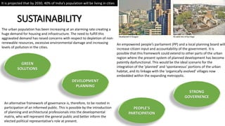 SUSTAINABILITY
An alternative framework of governance is, therefore, to be rooted in
participation of an informed public. This is possible by the introduction
of planning and architectural professionals into the developmental
matrix, who will represent the general public and better inform the
elected political representative’s role at present.
It is projected that by 2030, 40% of India’s population will be living in cities
An empowered people’s parliament (PP) and a local planning board will
increase citizen input and accountability of the government. It is
possible that this framework could extend to other parts of the urban
region where the present system of planned development has become
patently dysfunctional. This would be the ideal scenario for the
integration of the ‘planned’ and ‘spontaneous’ portions of the urban
habitat, and its linkage with the ‘organically evolved’ villages now
embedded within the expanding metropolis.
The urban population has been increasing at an alarming rate creating a
huge demand for housing and infrastructure. The need to fulfill this
aggravated demand has raised concerns with respect to depletion of non-
renewable resources, excessive environmental damage and increasing
levels of pollution in the cities.
PEOPLE’S
PARTICIPATION
STRONG
GOVERNENCE
GREEN
SOLUTIONS
DEVELOPMENT
PLANNING
 