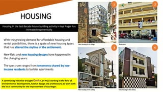 HOUSING
With the growing demand for affordable housing and
rental possibilities, there is a spate of new housing types
that has altered the skyline of the settlement.
New flats and new housing designs have happened in
the changing years.
The spectrum ranges from tenements shared by low-
income residents to builder apartments.
Housing In the last decade house building activity in Aya Nagar has
increased exponentially
1
3
2
4
A community initiative brought Greha, an NGO working in the field of
environmental development, habitat design and architecture, to work with
the local community for the improvement of Aya Nagar.
 