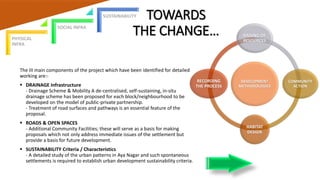TOWARDS
THE CHANGE…
The III main components of the project which have been identified for detailed
working are:-
 DRAINAGE Infrastructure
- Drainage Scheme & Mobility A de-centralised, self-sustaining, in-situ
drainage scheme has been proposed for each block/neighbourhood to be
developed on the model of public-private partnership.
- Treatment of road surfaces and pathways is an essential feature of the
proposal.
 ROADS & OPEN SPACES
- Additional Community Facilities; these will serve as a basis for making
proposals which not only address immediate issues of the settlement but
provide a basis for future development.
 SUSTAINABILITY Criteria / Characteristics
- A detailed study of the urban patterns in Aya Nagar and such spontaneous
settlements is required to establish urban development sustainability criteria.
DEVELOPMENT
METHODOLOGIES
RAISING OF
RESOURCES
COMMUNITY
ACTION
HABITAT
DESIGN
RECORDING
THE PROCESS
PHYSICAL
INFRA
SOCIAL INFRA
SUSTAINABILITY
 