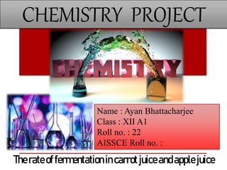 CHEMISTRY PROJECT
Name : Ayan Bhattacharjee
Class : XII A1
Roll no. : 22
AISSCE Roll no. :
Therateoffermentation incarrotjuiceandapplejuice
 