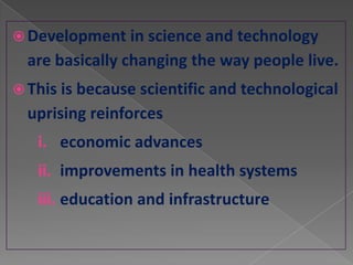 Development in science and technology
  are basically changing the way people live.
 This is because scientific and technological
  uprising reinforces
   i. economic advances
   ii. improvements in health systems
   iii. education and infrastructure
 