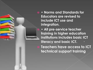    • Norms and Standards for
    Educators are revised to
    include ICT use and
    integration.
   • All pre-service teacher
    training in higher education
    institutions includes basic ICT
    literacy and basic ICT.     ·
   Teachers have access to ICT
    technical support training
 