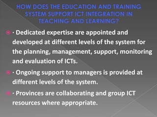  · Dedicated expertise are appointed and
  developed at different levels of the system for
  the planning, management, support, monitoring
  and evaluation of ICTs.
 · Ongoing support to managers is provided at
  different levels of the system.
 · Provinces are collaborating and group ICT
  resources where appropriate.
 