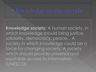 Knowledge society: A human society, in
which knowledge should bring justice,
solidarity, democracy, peace... A
society in which knowledge could be a
force for changing society. A society
which should provide universal and
equitable access to information
(UNESCO).
 
