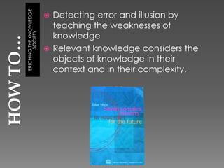 Detecting error and illusion by
ERICHING THE KNOWLEDGE
                         
                           teaching the weaknesses of
        SOCIETY
                           knowledge
                          Relevant knowledge considers the
                           objects of knowledge in their
                           context and in their complexity.
 