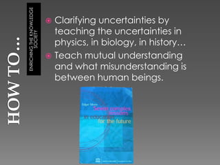 ENRICHING THE KNOWLEDGE
                           Clarifying uncertainties by
        SOCIETY
                            teaching the uncertainties in
                            physics, in biology, in history…
                           Teach mutual understanding
                            and what misunderstanding is
                            between human beings.
 