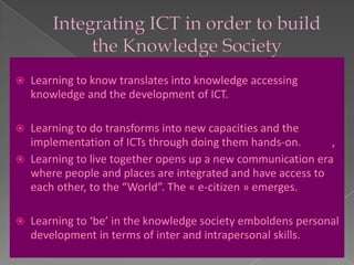    Learning to know translates into knowledge accessing
    knowledge and the development of ICT.

 Learning to do transforms into new capacities and the
  implementation of ICTs through doing them hands-on.       ,
 Learning to live together opens up a new communication era
  where people and places are integrated and have access to
  each other, to the “World”. The « e-citizen » emerges.

   Learning to ‘be’ in the knowledge society emboldens personal
    development in terms of inter and intrapersonal skills.
 