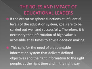   If the executive sphere functions at influential
    levels of the education system, goals are to be
    carried out well and successfully. Therefore, it is
    necessary that information of high value is
    accessible at all times to advise decision making.
    This calls for the need of a dependable
    information system that delivers defined
    objectives and the right information to the right
    people, at the right time and in the right way.
 
