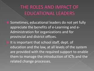  Sometimes, educational leaders do not yet fully
  appreciate the benefits of e-Learning and e-
  Administration for organizations and for
  provincial and district offices.
 It is important that school staff, dept. of
  education and the law, at all levels of the system
  are provided with the required support to enable
  them to manage the introduction of ICTs and the
  related change processes.
 