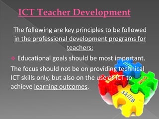 The following are key principles to be followed
  in the professional development programs for
                      teachers:
 Educational goals should be most important.
The focus should not be on providing technical
ICT skills only, but also on the use of ICT to
achieve learning outcomes.
 