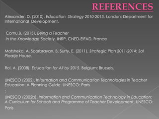 Alexander, D. (2010). Education Strategy 2010-2015. London: Department for
International Development.

    Cornu,B. (2013). Being a Teacher
    in the Knowledge Society. INRP, CNED-EIFAD, France


Motsheka, A, Soorbrayan, B, Surty, E. (2011). Strategic Plan 2011-2014: Sol
Plaatje House.


Roi, A. (2008). Education for All by 2015. Belgium: Brussels.


UNESCO (2002). Information and Communication Technologies in Teacher
Education: A Planning Guide. UNESCO: Paris
:
UNESCO (2002b). Information and Communication Technology in Education:
A Curriculum for Schools and Programme of Teacher Development. UNESCO:
Paris
 