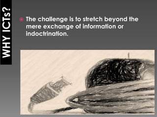 WHY ICTs?
               The challenge is to stretch beyond the
                mere exchange of information or
                indoctrination.
 