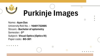 Purkinje Images
Name:- Ayan Das
University Roll No. :- 16401722005
Stream:- Bachelor of optometry
Semester:- 3rd
Subject:- Visual Optics (Optics III)
Paper code:- BO-301
 