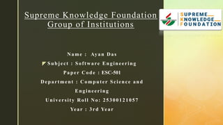 z
Name : Ayan Das
Subject : Software Engineering
Paper Code : ESC-501
Department : Computer Science and
Engineering
University Roll No: 25300121057
Year : 3rd Year
Supreme Knowledge Foundation
Group of Institutions
 
