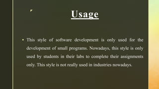 z
Usage
 This style of software development is only used for the
development of small programs. Nowadays, this style is only
used by students in their labs to complete their assignments
only. This style is not really used in industries nowadays.
 