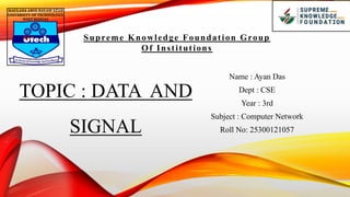 TOPIC : DATA AND
SIGNAL
Supreme Knowledge Foundation Group
Of Institutions
Name : Ayan Das
Dept : CSE
Year : 3rd
Subject : Computer Network
Roll No: 25300121057
 
