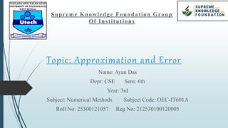 Topic: Approximation and Error
Name: Ayan Das
Dept: CSE Sem: 6th
Year: 3rd
Subject: Numerical Methods Subject Code: OEC-IT601A
Roll No: 25300121057 Reg No: 212530100120005
Supreme Knowledge Foundation Group
Of Institutions
 