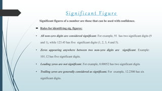 S i g n i f i c a n t F i g u r e
Significant figures of a number are those that can be used with confidence.
 Rules for identifying sig. figures:
• All non-zero digits are considered significant. For example, 91 has two significant digits (9
and 1), while 123.45 has five significant digits (1, 2, 3, 4 and 5).
• Zeros appearing anywhere between two non-zero digits are significant. Example:
101.12 has five significant digits.
• Leading zeros are not significant. For example, 0.00052 has two significant digits
• Trailing zeros are generally considered as significant. For example, 12.2300 has six
significant digits.
 