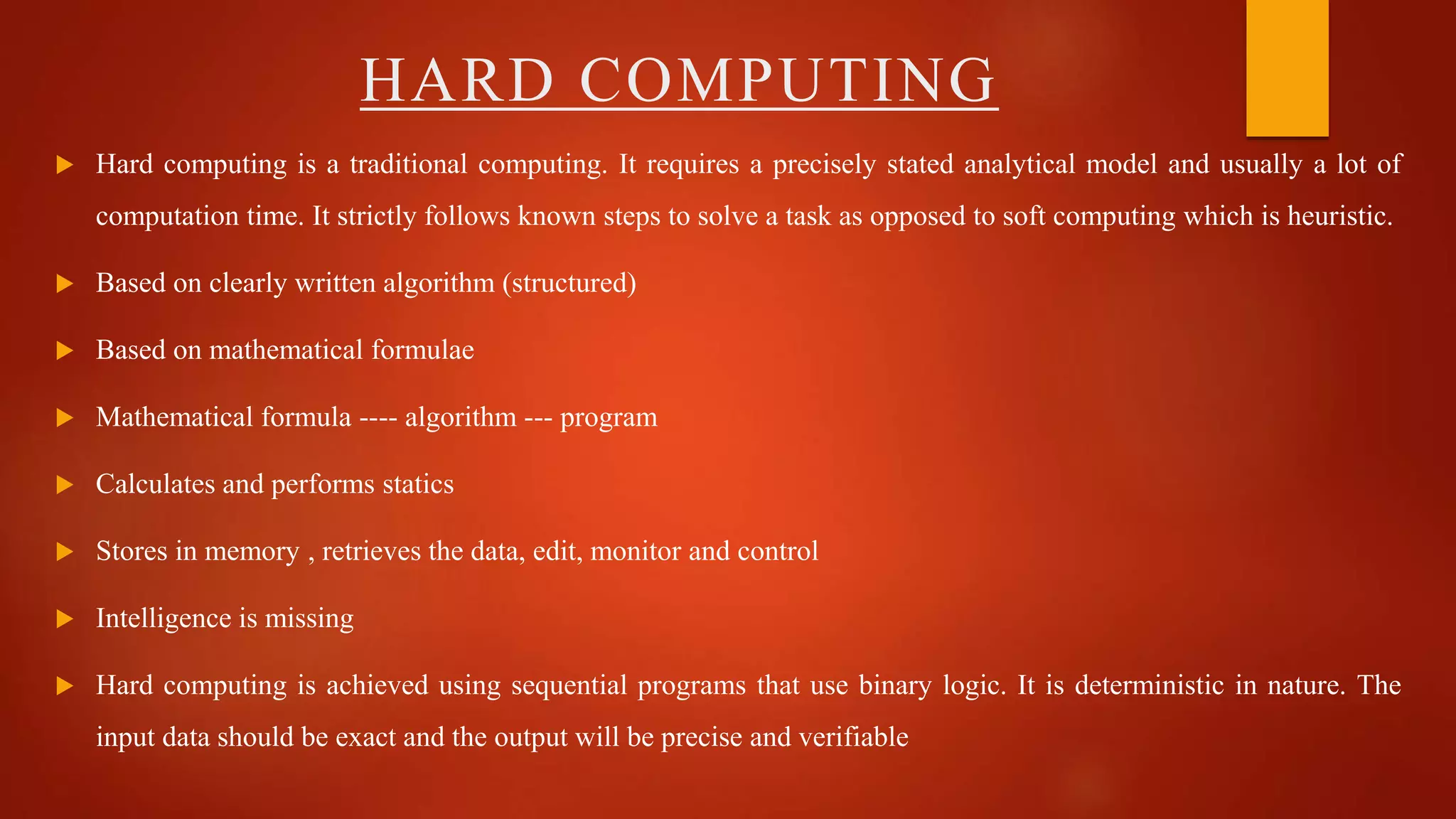  Hard computing is a traditional computing. It requires a precisely stated analytical model and usually a lot of
computation time. It strictly follows known steps to solve a task as opposed to soft computing which is heuristic.
 Based on clearly written algorithm (structured)
 Based on mathematical formulae
 Mathematical formula ---- algorithm --- program
 Calculates and performs statics
 Stores in memory , retrieves the data, edit, monitor and control
 Intelligence is missing
 Hard computing is achieved using sequential programs that use binary logic. It is deterministic in nature. The
input data should be exact and the output will be precise and verifiable
HARD COMPUTING
 
