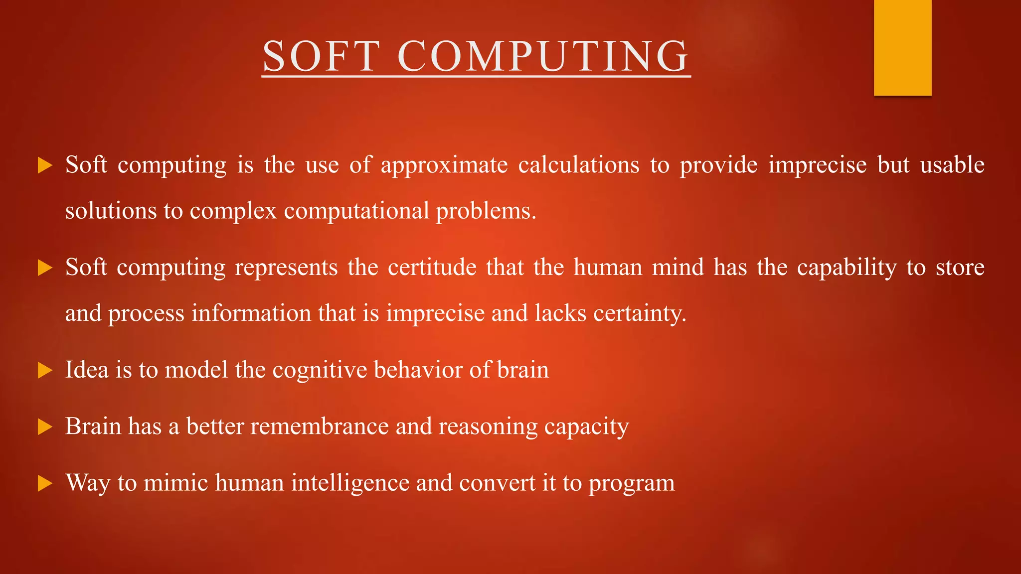  Soft computing is the use of approximate calculations to provide imprecise but usable
solutions to complex computational problems.
 Soft computing represents the certitude that the human mind has the capability to store
and process information that is imprecise and lacks certainty.
 Idea is to model the cognitive behavior of brain
 Brain has a better remembrance and reasoning capacity
 Way to mimic human intelligence and convert it to program
SOFT COMPUTING
 