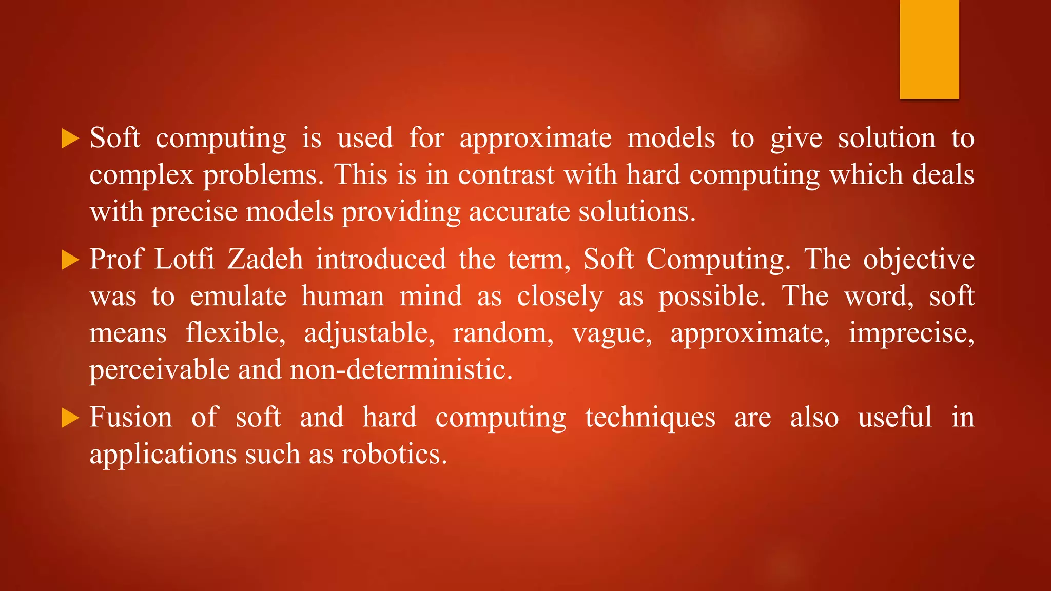  Soft computing is used for approximate models to give solution to
complex problems. This is in contrast with hard computing which deals
with precise models providing accurate solutions.
 Prof Lotfi Zadeh introduced the term, Soft Computing. The objective
was to emulate human mind as closely as possible. The word, soft
means flexible, adjustable, random, vague, approximate, imprecise,
perceivable and non-deterministic.
 Fusion of soft and hard computing techniques are also useful in
applications such as robotics.
 