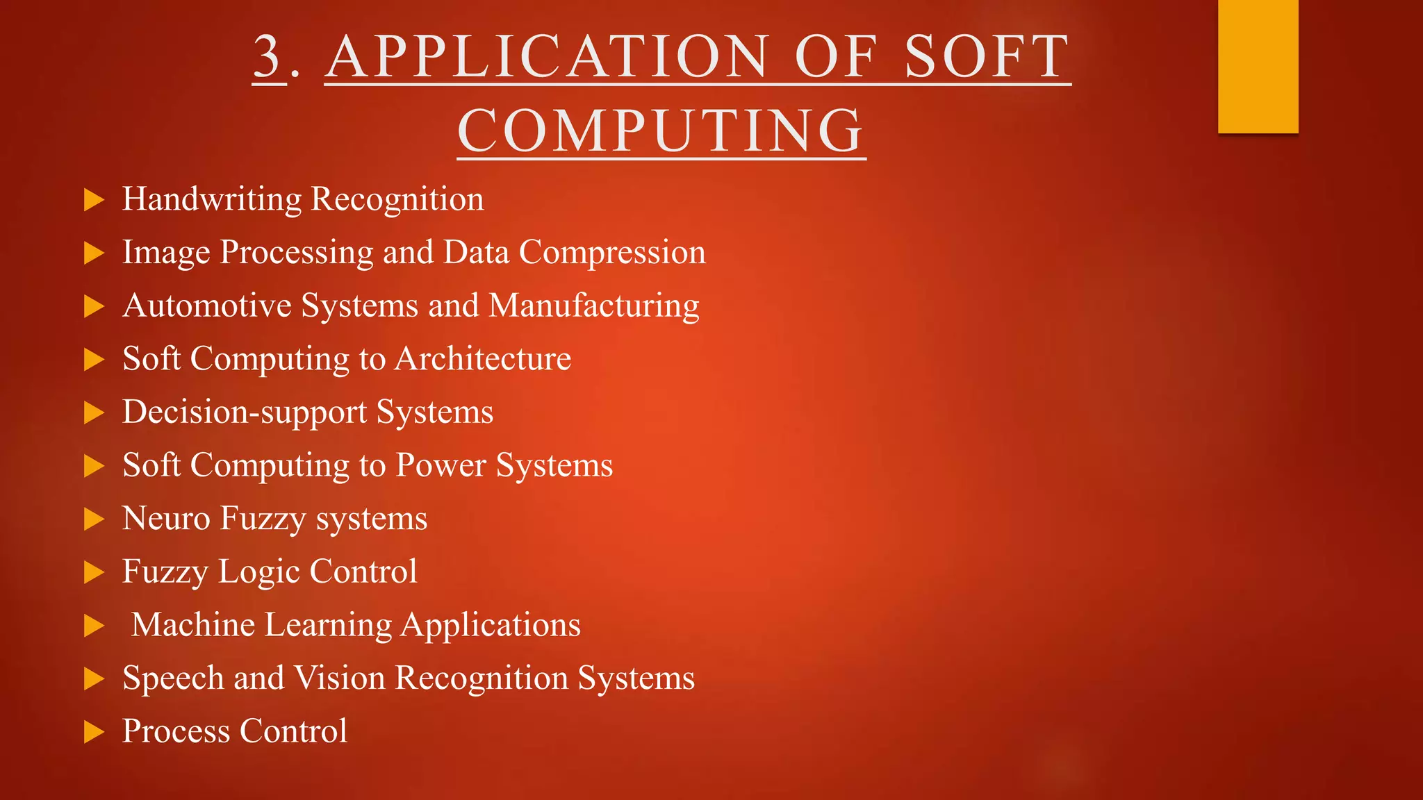 3. APPLICATION OF SOFT
COMPUTING
 Handwriting Recognition
 Image Processing and Data Compression
 Automotive Systems and Manufacturing
 Soft Computing to Architecture
 Decision-support Systems
 Soft Computing to Power Systems
 Neuro Fuzzy systems
 Fuzzy Logic Control
 Machine Learning Applications
 Speech and Vision Recognition Systems
 Process Control
 