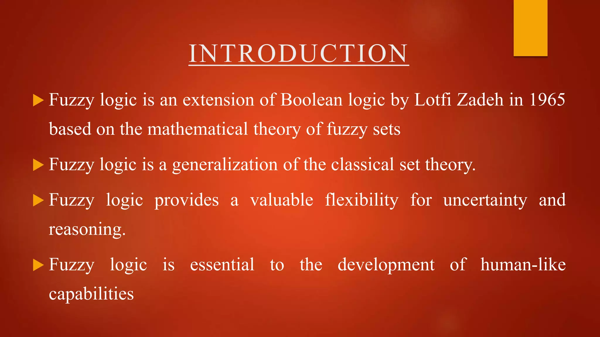 INTRODUCTION
 Fuzzy logic is an extension of Boolean logic by Lotfi Zadeh in 1965
based on the mathematical theory of fuzzy sets
 Fuzzy logic is a generalization of the classical set theory.
 Fuzzy logic provides a valuable flexibility for uncertainty and
reasoning.
 Fuzzy logic is essential to the development of human-like
capabilities
 