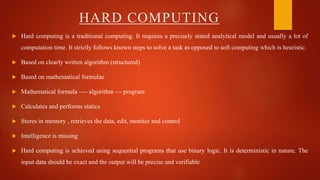  Hard computing is a traditional computing. It requires a precisely stated analytical model and usually a lot of
computation time. It strictly follows known steps to solve a task as opposed to soft computing which is heuristic.
 Based on clearly written algorithm (structured)
 Based on mathematical formulae
 Mathematical formula ---- algorithm --- program
 Calculates and performs statics
 Stores in memory , retrieves the data, edit, monitor and control
 Intelligence is missing
 Hard computing is achieved using sequential programs that use binary logic. It is deterministic in nature. The
input data should be exact and the output will be precise and verifiable
HARD COMPUTING
 