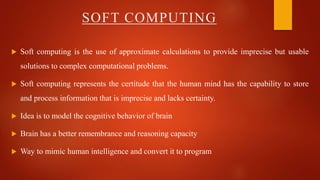  Soft computing is the use of approximate calculations to provide imprecise but usable
solutions to complex computational problems.
 Soft computing represents the certitude that the human mind has the capability to store
and process information that is imprecise and lacks certainty.
 Idea is to model the cognitive behavior of brain
 Brain has a better remembrance and reasoning capacity
 Way to mimic human intelligence and convert it to program
SOFT COMPUTING
 