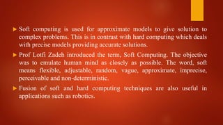  Soft computing is used for approximate models to give solution to
complex problems. This is in contrast with hard computing which deals
with precise models providing accurate solutions.
 Prof Lotfi Zadeh introduced the term, Soft Computing. The objective
was to emulate human mind as closely as possible. The word, soft
means flexible, adjustable, random, vague, approximate, imprecise,
perceivable and non-deterministic.
 Fusion of soft and hard computing techniques are also useful in
applications such as robotics.
 