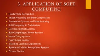 3. APPLICATION OF SOFT
COMPUTING
 Handwriting Recognition
 Image Processing and Data Compression
 Automotive Systems and Manufacturing
 Soft Computing to Architecture
 Decision-support Systems
 Soft Computing to Power Systems
 Neuro Fuzzy systems
 Fuzzy Logic Control
 Machine Learning Applications
 Speech and Vision Recognition Systems
 Process Control
 