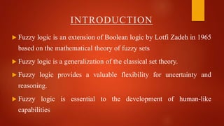 INTRODUCTION
 Fuzzy logic is an extension of Boolean logic by Lotfi Zadeh in 1965
based on the mathematical theory of fuzzy sets
 Fuzzy logic is a generalization of the classical set theory.
 Fuzzy logic provides a valuable flexibility for uncertainty and
reasoning.
 Fuzzy logic is essential to the development of human-like
capabilities
 