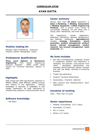 _______________________________________________________________________________________________
_______________________________________________________________________________________________
AYAN DATTA CV 1
Position looking for
Manager Sales & Marketing –Industrial
Products (Senior Management Level)
Professional Qualifications
Three years Diploma in Mechanical
Engineering from Assam Engineering
Institute, Guwahati , INDIA (under State
Council for Technical Education, Assam) in
1997
Highlights
Well versed with AWS specification, Expertise in
MMAW, GMAW, SAW different welding process
with respect to the application, working
knowledge of materials & weldability & test
sample preparation all weld mechanical &
chemical test, exposure in steel and power sector
,
Software knowledge
MS Office
Career summary
Having more than 18 years’ experience in
Sales & Marketing of Welding Consumable
& Welding Equipment & Allied Engineering
Products, with a proven track record of
successfully managing the job along with a
strong client relationship and work ethic.
The experiences include Application,
Marketing, Distribution Network Developme nt
and Business Leadership. Specializat ion
includes strategy formulation, brand
promotion, product management, product
launch, channel management, market
research, key account management, team
leadership etc.
My forte includes
 Key role in strengthening companies to lead
in competitive markets with experience in
managing the business cycle process from
client , identifying opportunities and
providing tactical business solution through
end user and dealer networks & achieving
business.
 Tender Documentation
 Conduct Technical Presentation
 Outstanding / Payment collection
 Rate Contract with PSU/Gov’t/Semi Gov’t
organisation.
Countries of working
India – More than 19 years
Sector experiences
 Welding Consumables (14.3 Years)
 Automobile (2 Years)
 OIL (1 Years)
 Others (1.5 Years)
CURRICULUM VITAE
AYAN DATTA
 