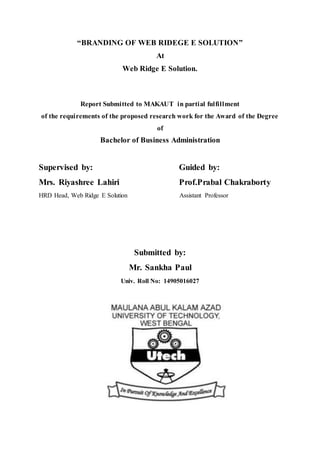 “BRANDING OF WEB RIDEGE E SOLUTION”
At
Web Ridge E Solution.
Report Submitted to MAKAUT in partial fulfillment
of the requirements of the proposed research work for the Award of the Degree
of
Bachelor of Business Administration
Supervised by: Guided by:
Mrs. Riyashree Lahiri Prof.Prabal Chakraborty
HRD Head, Web Ridge E Solution Assistant Professor
Submitted by:
Mr. Sankha Paul
Univ. Roll No: 14905016027
 