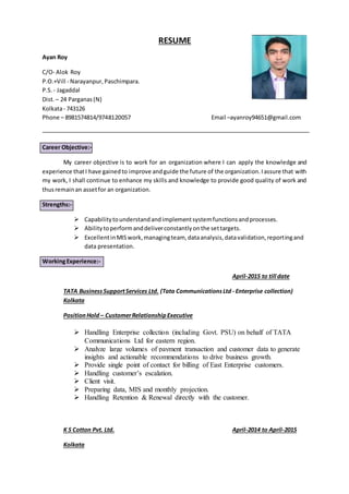 RESUME
Ayan Roy
C/O- Alok Roy
P.O.+Vill - Narayanpur, Paschimpara.
P.S. - Jagaddal
Dist.– 24 Parganas(N)
Kolkata- 743126
Phone – 8981574814/9748120057 Email –ayanroy94651@gmail.com
Career Objective:-
My career objective is to work for an organization where I can apply the knowledge and
experience thatI have gainedto improve andguide the future of the organization.Iassure that with
my work, I shall continue to enhance my skills and knowledge to provide good quality of work and
thusremainan assetfor an organization.
Strengths:-
 Capabilitytounderstandandimplementsystemfunctionsandprocesses.
 Abilitytoperformanddeliverconstantlyonthe settargets.
 ExcellentinMISwork,managingteam, dataanalysis,datavalidation,reportingand
data presentation.
WorkingExperience:-
April-2015 to till date
TATA BusinessSupportServices Ltd. (Tata CommunicationsLtd - Enterprise collection)
Kolkata
PositionHold – CustomerRelationshipExecutive
 Handling Enterprise collection (including Govt. PSU) on behalf of TATA
Communications Ltd for eastern region.
 Analyze large volumes of payment transaction and customer data to generate
insights and actionable recommendations to drive business growth.
 Provide single point of contact for billing of East Enterprise customers.
 Handling customer’s escalation.
 Client visit.
 Preparing data, MIS and monthly projection.
 Handling Retention & Renewal directly with the customer.
K S Cotton Pvt. Ltd. April-2014 to April-2015
Kolkata
 